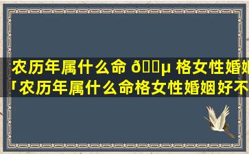 农历年属什么命 🐵 格女性婚姻「农历年属什么命格女性婚姻好不好」